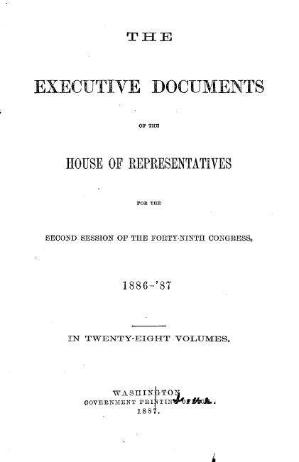 handle is hein.usccsset/usconset36581 and id is 1 raw text is: 


              THE





EXECUTIVE DOCUMENTS



               OF THE




     HOUSE OF REPRESENTATIVES



               FOR THE


SECOIND SESSION OF THE FORTY-NINTH CONGRESS,





           1886-'87





   IN TWENTY-EIGHT VOLUMES.





          WASHIN ITO
      GOVERN31ENT PRI TIN  $$ 0L,
             188 .


