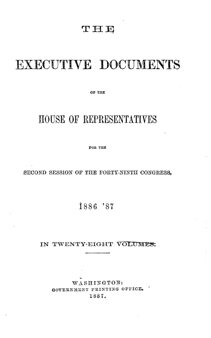 handle is hein.usccsset/usconset36582 and id is 1 raw text is: 



              TH  I





EXECUTIVE DOCUMENTS



                OF THE



     HOUSE OF REPRESENTATIVES



               FOR THE


SECOND SESSION OF THE FORTY-NINTH CONGRESS,




            1886 '87





   IN TWENTY-EIGHT VOLUMM s





          WASHINGTON:
      GOVERNMLNT PRINTING OFFICE.
              1887.


