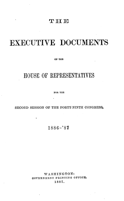 handle is hein.usccsset/usconset36583 and id is 1 raw text is: 




              THE





EXECUTIVE DOCUMENTS



                OF THE




     HOUSE OF REPRESENTATIVES



               FOR THE


SECOND SESSION OF THE FORTY-NINTH CONGRESS.





            1886-'87












          WASHINGTON:
      GOVERN21ENT PRINTING OFFICE.
              1887.


