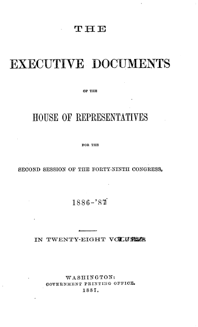 handle is hein.usccsset/usconset36584 and id is 1 raw text is: 










EXECUTIVE DOCUMENTS



                OF THE




     HOUSE OF REPRESENTATIVES



               FOR THE



  SEOND SESSION OF THE FORTY-NINTH CONGRESSo





             1886-'82f1





     IN TWENTY-EIGHT VdETIEIS






            WA SHINGTON:
        GOVERNMENT PRINTING OFFICE.
                1887.


