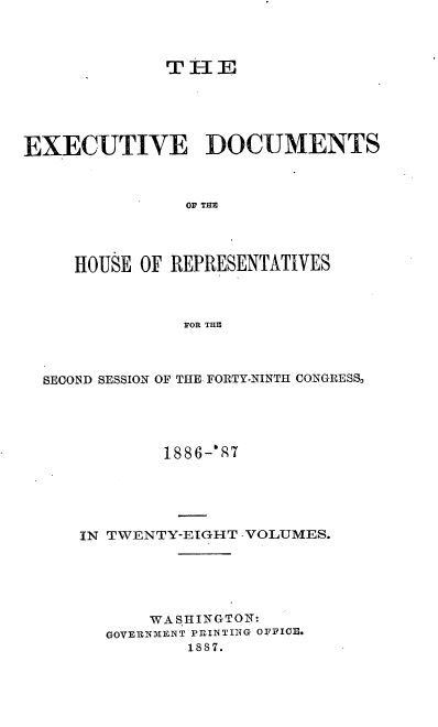 handle is hein.usccsset/usconset36585 and id is 1 raw text is: 



             THE





EXECUTIVE DOCUMENTS



               OF THE




     HOUSE OF REPRESENTATIVES



               FOR THE


SECOND SESSION OF THE FORTY-NINTH CONGRESS,





           1886-` 7





   IN TWENTY-EIGHT -VOLUMES.






          WASHINGTON:
      GOVERNMENT PRINTING OFFICE.
              1887.


