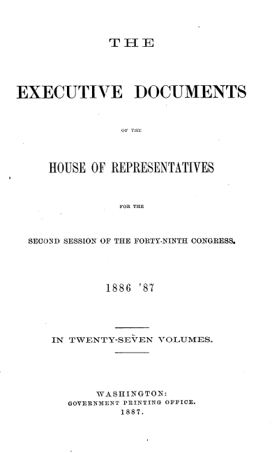 handle is hein.usccsset/usconset36586 and id is 1 raw text is: 



              TIHE





EXECUTIVE DOCUMENTS



                OF THE




     HOUSE OF REPRESENTATIVES



               FOR THE


SECOND SESSION OF THE FORTY-NINTH CONGRESS.





            1886 '87





   IN TWENTY-SEVEN VOLUMES.






          WASHINGTON:
      GOVERNMENT PRINTING OFFICE.
              1887.


