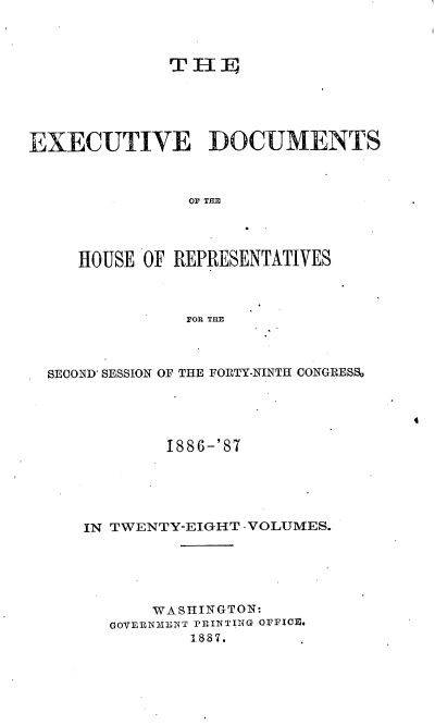 handle is hein.usccsset/usconset36588 and id is 1 raw text is: 



             THE





EXECUTIVE DOCUMENTS



               OF THE




     HOUSE OF REPRESENTATIVES



               FOR THE


SEOND' SESSION OF THE FORTY-NINTH CONGRESS0


4


1886-'87


IN TWENTY-EIGHT -VOLUMES.






       WASHINGTON:
  GOVERN3ENT PRINTING OFFICfE
          1.887.


