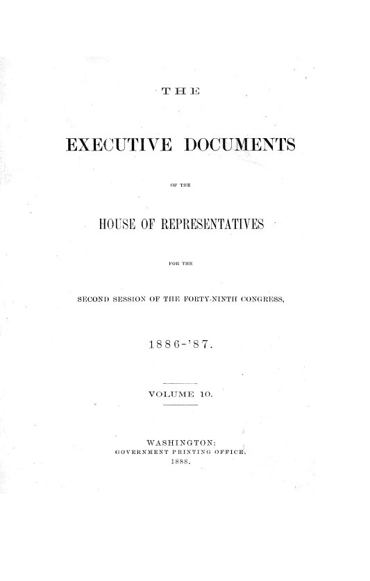 handle is hein.usccsset/usconset36589 and id is 1 raw text is: 









T  IE


EXECUTIVE DOCUMENTS



                OF THE




     HOUSE OF REPRESENTATIVES



               FOR THE


SECOND SESSION OF THE FORTY-NINTH CONGRESS,





           1886-'87.





           VOLUME 10.





           WASHINGTON:
      GOVERNMENT PRINTING OFFICE.
              1888.


