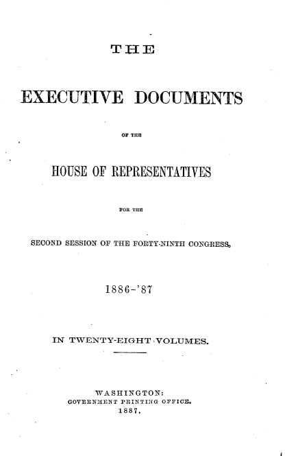 handle is hein.usccsset/usconset36590 and id is 1 raw text is: 




              THE





EXECUTIVE DOCUMENTS



               OF THE




     HOUSE OF REPRESENTATIVES



               FOR THE


SECOND SESSION OF THE FORTY-NINTH CONGRESS,





           1886-' 87





   IN TWENTY-EIGHT ,VOLUMES.






          WASHINGTON:
      GOVERNMENT PRINTING OFFICE.
             1887.


I


