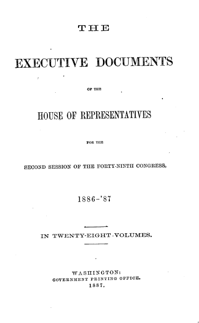 handle is hein.usccsset/usconset36591 and id is 1 raw text is: 



              THE






EXECUTIVE DOCUMENTS



               OF TIE




     HOUSE OF REPRESENTATIVES



               FOR THE


SECOND SESSION OF THE FORTY-NINTII CONGRESS,





            1886-'87






    IN TWENTY-EIGHT .VOLUMES.






          WASHINGTON:
      GOVERNMENT PRINTING OFFICE.
              1887,


