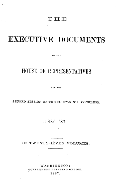 handle is hein.usccsset/usconset36592 and id is 1 raw text is: 




              T H  E





EXECUTIVE DOCUMENTS



                OF THE




     HOUSE OF REPRESENTATIVES



               FOR THE


SECOND SESSION OF THE FORTY-NINTH CONGRESS.





            1886 '87





   IN TWENTY-StVEN VOLUMES.






          WASHINGTON:
      GOVERNMENT PRINTING OFFICE.
              1887.


