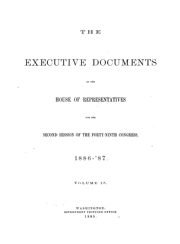 handle is hein.usccsset/usconset36593 and id is 1 raw text is: 








                 T  H E









EXECUTIVE DOCUMENTS




                   OF THE





          HOUSE OF REPRESENTATIVES




                   FOR THE


SECOND SESSION OF THE FORTY-NINTH CONGRESS.






          1886-'87.






          VOLUME  15.







          WASHINGTON:
       GOVERNMENT PRINTING OFFICE.
             1889.     .


