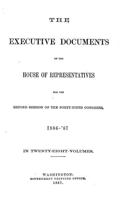 handle is hein.usccsset/usconset36594 and id is 1 raw text is: 




              THFE





EXECUTIVE DOCUMENTS



               OF THE




     HOUSE OF REPRESENTATIVES



               FOR THE


SECOND SESSION OF THE FORTY-NINTH CONGRESS,





           1886-'87





   IN TWENTY-EIGHT ,VOLUMES.






          WASHINGTON:
      GOVERNMENT PRINTING OFFICE.
             1887.



