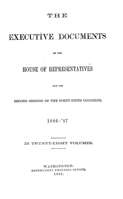 handle is hein.usccsset/usconset36595 and id is 1 raw text is: 



             THE





EXECUTIVE DOCUMENTS



               OF THE




     HOUSE OF REPRESENTATIVES



               FOR THE


SECOND SESSION OF THE FORTY-NINTH CONGRESS





           1886-'87





   IN TWENTY-EIGHT VOLUMES.






          WASHINGTON:
      OOVERW2ENT PRINTING OFFICE.
              1887.


