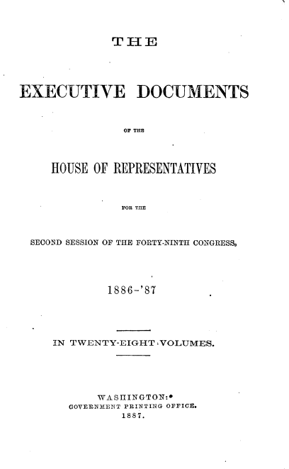 handle is hein.usccsset/usconset36596 and id is 1 raw text is: 



              THE





EXECUTIVE DOCUMENTS



                OF THE




     HOUSE OF REPRESENTATIVES



               FOR THE


SECOND SESSION OF THE FORTY-NINTH CONGRESS,





            1886-'87





   IN TWENTY-EIGHT IVOLUMES.






          WASIIINGTON:
      GOVERNMENT PRINTING OFFICE.
              1887.


