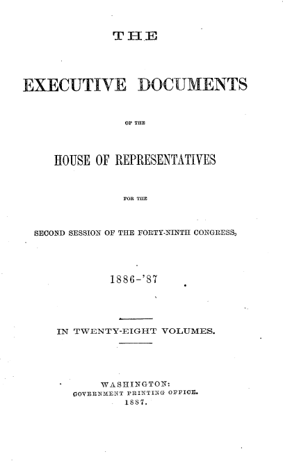 handle is hein.usccsset/usconset36598 and id is 1 raw text is: 



              THE





EXECUTIVE DOCUMENTS



               O]F THE




     HOUSE OF REPRESENTATIVES



               FOR TIIE


SECOND SESSION OF THE FORTY-NINTH CONGRESS,





           1886-'87





   IN TWENTY-EIGHT VOLUMES.






          WASHINGTON:
      QOYERN-ENT PRINTING OFFICE.
              1887.


