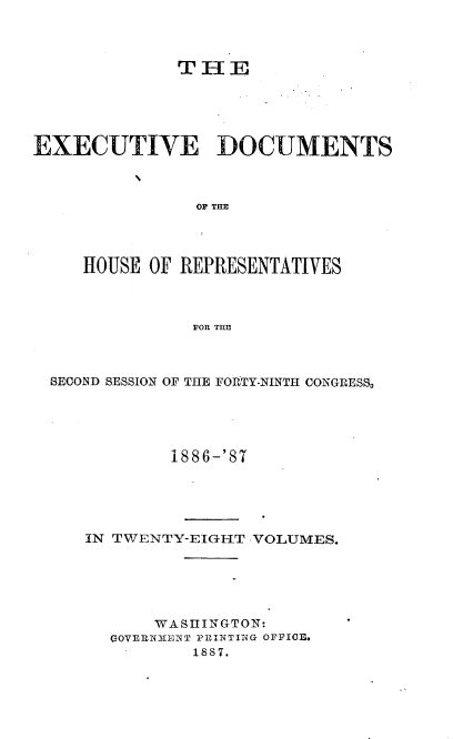 handle is hein.usccsset/usconset36599 and id is 1 raw text is: 



              TIE





EXECUTIVE DOCUMENTS



               OF TE




     HOUSE OF REPRESENTATIVES



               FOR THE


SECOND SESSION OF THE FOPtTY-NINTH CONGRESS,





           1886-'87





   IN TWENTY-EIGHT VOLUMES.






          WASHINGTON:
      GOVERNMENT PRINTI14G OFFICF .
              1887.


