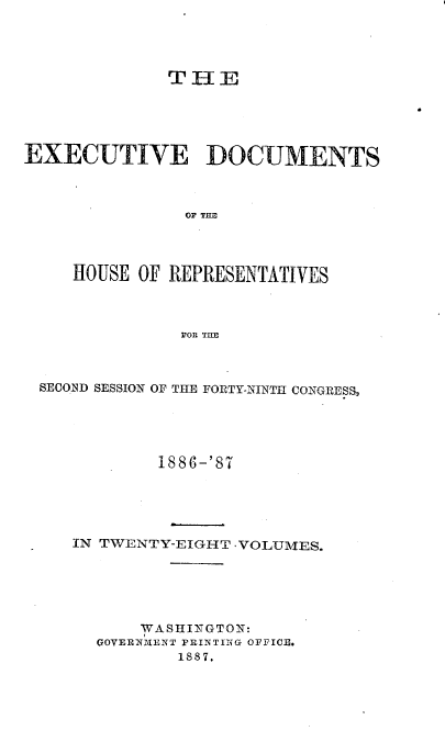 handle is hein.usccsset/usconset36600 and id is 1 raw text is: 




              THE





EXECUTIVE DOCUMENTS



                OF THE




     HOUSE OF REPRESENTATIVES



               FOR TIlE


SECOND SESSION OF THE FORTY-NINTH CONGRESS3





            1886-'87





   IN TWENTY-EIGHT -VOLUMES.






          WA SHINGTON:
      OOVERNTIENT PRINTING OFFICE.
             1587,


