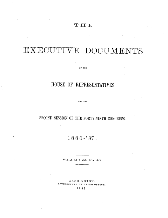 handle is hein.usccsset/usconset36601 and id is 1 raw text is: 






T H  E


EXECUTIVE DOCUMENTS




                    OF THE'




          HOUSE OF REPRESENTATIVES




                   FOR THE


SECOND SESSION OF THE FORTY-NINTH CONGRESS.





          188 6-'87.





        VOLUME 22.-No. 40.





          WASHINGTON:
      GOVERNMENT PRINTING OFFICE.
             1887.


