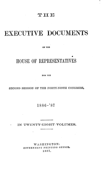 handle is hein.usccsset/usconset36602 and id is 1 raw text is: 



             THE





EXECUTIVE DOCUMENTS



               OP THE




     HOUSE OF REPRESENTATIVES



               FOR THE


SECOND SESSION OF THE FORTY-NINTH CONGRESS,





           1886-'87





   IN TWENTY-EIGHT -VOLUMES.






          WA S HINGTON:
      GOERNMENT PRINTING OFFICE.
             1887.


