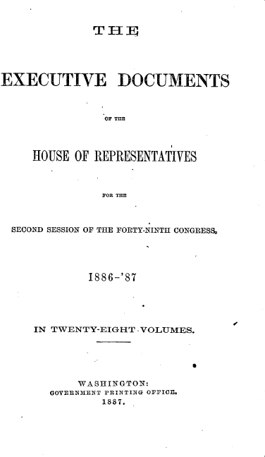 handle is hein.usccsset/usconset36603 and id is 1 raw text is: 


              THE





EXECUTIVE DOCUMENTS



               OF THE




     HOUSE OF REPRESENTATIVES



               FOR THE


SECOND SESSION OF THE FORTY-NINTH CONGRESS~





           1886-'87





   IN TWENTY-EIGHT -VOLUMES.






          WASHINGTON:
      GOVERNMENT PRINTI-NG OFFICE.
             1887.


I


