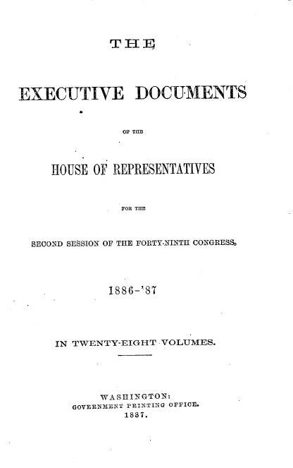 handle is hein.usccsset/usconset36604 and id is 1 raw text is: 










EXECUTIVE DOCUMENTS



                OF TfE




     HOUSE OF REPRESENTATIVES



                FOR THE


SECOND SESSION OF THE FORTY-NINTH CONGRESS,





            1886-''87





    IN TWENTY-EIGHT -VOLUMES.






          WASHINGTON:
      GOVERNMENT PRINTING OFFICFl.
              1887.


