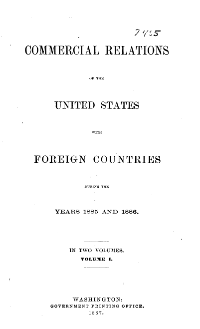 handle is hein.usccsset/usconset36605 and id is 1 raw text is: 







COMMERCIAL RELATIONS



             OF THE




      UNITED   STATES



             WITH


FOREIGN COUNTRIES



          DURING THE



    YEARS 1885 AND 1886.


    IN TWO VOLUMES.
      VOLUME I.






    WASHINGTON:
GOVERNMENT PRINTING OFFICE.
        1887.


