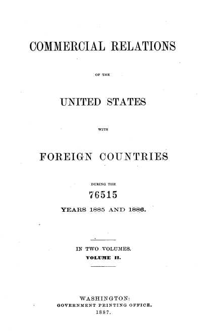 handle is hein.usccsset/usconset36606 and id is 1 raw text is: 







COMMERCIAL RELATIONS



             OF THE




      UNITED   STATES



             WITH


FOREIGN COUNTRIES



          DURING THE

          76515


YEARS 1885 AND 1886.






    IN TWO VOLUMES.
      VOLUME II.






    WASHINGTON:
GOVERNMENT PRINTING OFFICE.
        1887.


