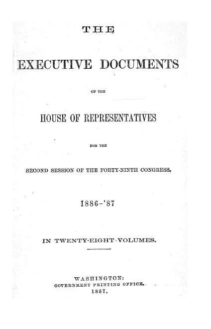 handle is hein.usccsset/usconset36607 and id is 1 raw text is: 



             T11





EXECUTIVE DOCUMENTS



               OP THE




    HOUSE OF REPRESENTATIVES



               FOR THE


SECOND SESSION OF THE FORTY-NINTH CONGRESS%





            1886-'87





   IN TWENTY-EIGHT VOLUMES.





          WASHINGTON:
      GOVERNMENT PRINTING OFFICo
              1x887,


