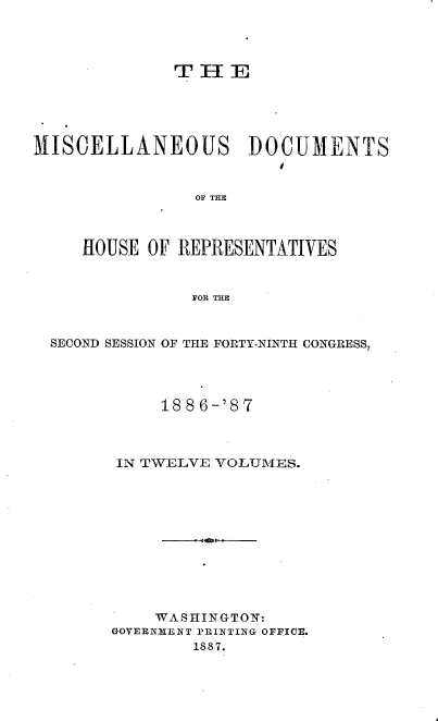 handle is hein.usccsset/usconset36608 and id is 1 raw text is: 




              T  H  E





MISCELLANEOUS DOCUMENTS



                OF THE



     HOUSE OF REPRESENTATIVES



                FOR THE



  SECOND SESSION OF THE FORTY-NINTH CONGRESS,




             188 6-'87



        IN TWELVE VOLUMES.












            WASHINGTON:
        GOVERNMENT PRINTING OFFICE.
                1887.



