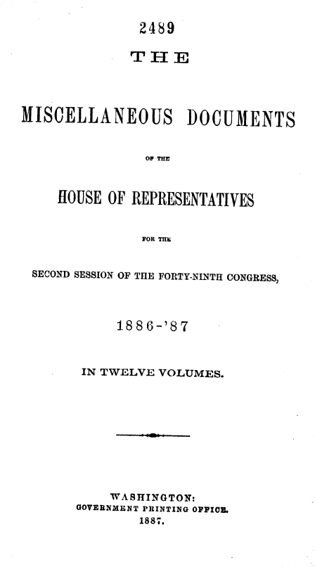 handle is hein.usccsset/usconset36609 and id is 1 raw text is: 

               2489

               T H E




MISCELLANEOUS DOCUMENTS


                OW-THU



     HOUSE OF REPRESENTATIVES


               FOR THE


SECOND SESSION OF THE FORTY-NINTH CONGRESS,




           1886-'87



      IN TWELVE VOLUMES.











          WA SHINGTON:
      GOVERNMENT PRINTING OFFICE.
              1887.


