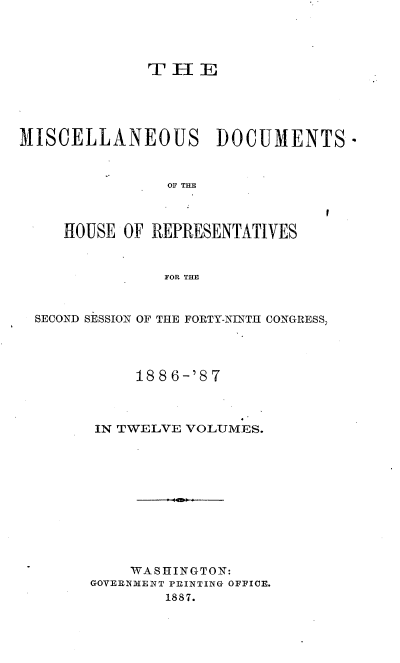 handle is hein.usccsset/usconset36610 and id is 1 raw text is: 




              T  H  E





MISCELLANEOUS DOCUMENTS-


                OF THE


I


HOUSE OF REPRESENTATIVES


           FOR THE


SECOND SESSION OF THE FORTY-NINTH CONGRESS,




           1886-'87



      IN TWELVE VOLUMES.











          WA S H INGTON:
      GOVERNMENT PRINTING OFFICE.
              1887.


