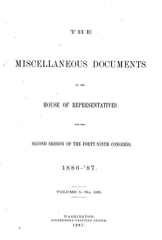 handle is hein.usccsset/usconset36611 and id is 1 raw text is: 







                 T  H E








MISCELLANEOUS DOCUMENTS




                   OF THE





         HOUSE OF REPRESENTATIVES




                   FOR THE


SECOND SESSION OF THE FORTY-NINTH CONGRESS.






          1886-'87.





        VOLUME 5.-No. 135.






          WA SHING TON:
      GOVERNMENT PRINTING OFFICE.
             1887.


