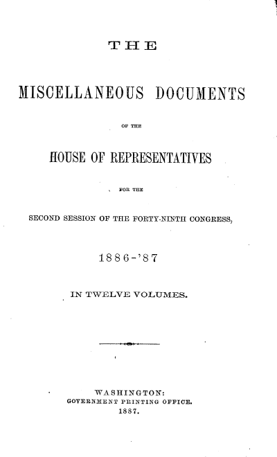 handle is hein.usccsset/usconset36612 and id is 1 raw text is: 




              T H   E





MISCELLANEOUS DOCUMENTS



                OF THE



     HOUSE OF REPRESENTATIVES



                FOR THE


  SECOND SESSION OF THE FORTY-NINTH CONGRESS,




             188 6-'87



        IN TWELVE VOLUMES.











            WASHINGTON:
        GOVERNMENT PRINTING OFFICE.
                1887.


