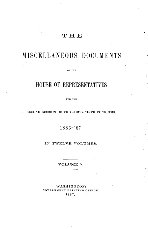 handle is hein.usccsset/usconset36613 and id is 1 raw text is: 









              T H  E





MISCELLANEOUS DOCUMENTS



                OF THE



     HOUSE OF REPRESENTATIVES



               FOR THE



  SECOND SESSION OF THE FORTY-NINTH CONGRESS.




    .        1886-'87



        IN TWELVE VOLUMES.





             VOLUME 7.





             WASHINGTON:
       GOVERNMENT PRINTING OFFICE.
               1887.


