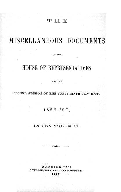 handle is hein.usccsset/usconset36614 and id is 1 raw text is: 




              ~'H   E





MISCELLANEOUS DOCUMENTS


                OF THE



     HOUSE OF REPRESENTATIVES


                FOR THE


  SECOND SESSION OF THE FORTY-NINTH CONGRESS,




             1886-'87.



         IN TEN VOLUMES.











            WASHINGTON:
       GOVERNMENT PRINTING OFFICE.
                1887.



