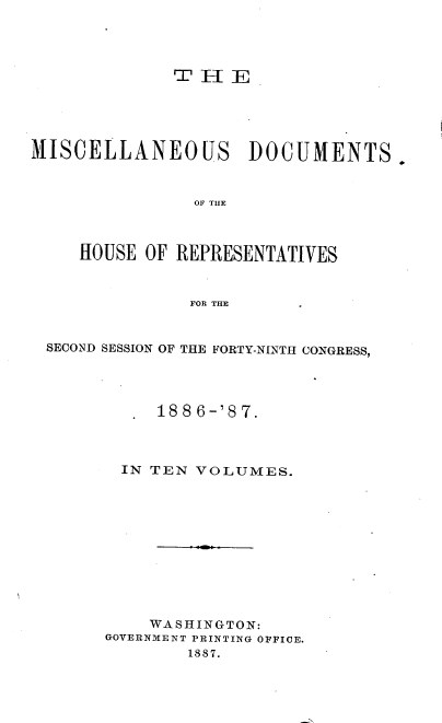 handle is hein.usccsset/usconset36615 and id is 1 raw text is: 




T  H  E


MISCELLANEOUS DOCUMENTS.



                OF THE



     HOUSE OF REPRESENTATIVES



               FOR THE


 SECOND SESSION OF THE FORTY-NINTH CONGRESS,




            1886-'87.



         IN TEN VOLUMES.











           WASHINGTON:
       GOVERNMENT PRINTING OFFICE.
               1887.


