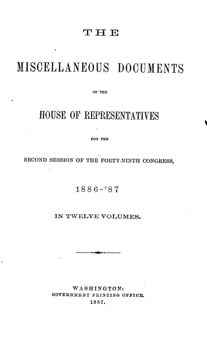 handle is hein.usccsset/usconset36617 and id is 1 raw text is: 




              T H  E





MISCELLANEOUS DOCUMENTS



                OF THE



     HOUSE OF REPRESENTATIVES



                FOR THE


  SECOND SESSION OF THE FORTY-NINTH CONGRESS,




            1886-'87



        IN TWELVE VOLUMES.











            WASHINGTON:
       GOVERNMENT PRINTING OFFICE.
               1887,


