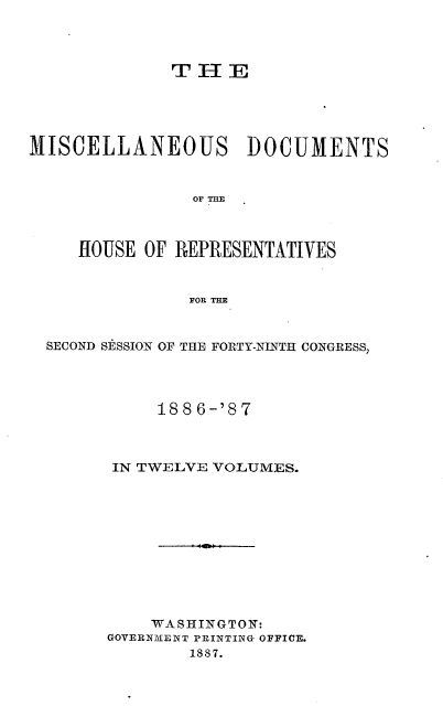 handle is hein.usccsset/usconset36618 and id is 1 raw text is: 




T  H  E


MISCELLANEOUS DOCUMENTS


                OF THE



     HOUSE OF REPRESENTATIVES


                FOR THE



  SECOND SESSION OF THE FORTY-NINTH CONGRESS,




             1886-'87



        IN TWELVE VOLUMES.











            WA SHINGTON:
        GOVERNMENT PRINTING OFFICE.
                1887.


