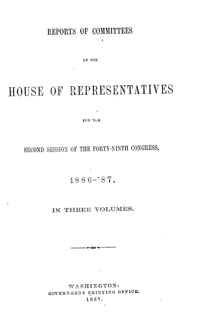 handle is hein.usccsset/usconset36619 and id is 1 raw text is: 




         REPORTS OF COMMITTEES



                 CF THE





HOUSE OF REPRESENTATIVES



                 FOil TiL9


SECOND SESSION OF THE FORTY-NINTH CONGRESS.




           188 6-'87.




      IN THREE  VOLUMES.












          WASHINGTON:
      GOVERNMENT PRINTING OFFICE.
              188i. -


