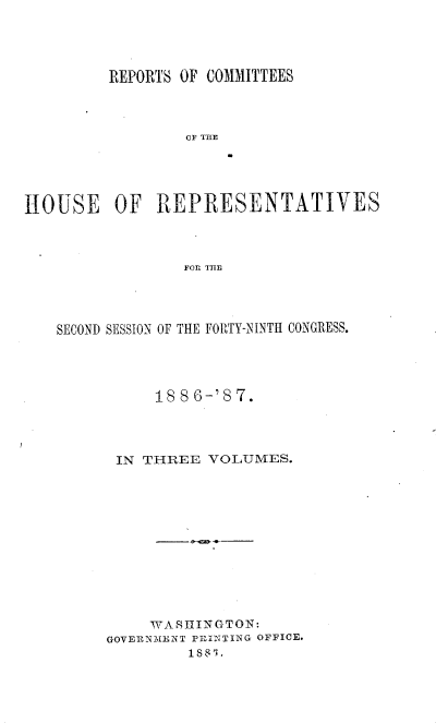 handle is hein.usccsset/usconset36620 and id is 1 raw text is: 




         REPORTS OF COMMITTEES




                 OF THE





HOUSE OF REPRESENTATIVES



                 FOR THU


SECOND SESSION OF THE FORTY-NINTH CONGRESS.




           1886-'  7.




      IN THREE  VOLUMES.












          WASIIINGTON:
     GOVERNMENT PRINTING OFFICE.
              1S8R'0


