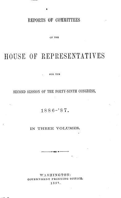 handle is hein.usccsset/usconset36621 and id is 1 raw text is: 
9


         REPORTS OF COMMITTEES




                 OF THE





HOUSE OF REPRESENTATIVES



                 FOR THE


SECOND SESSION OF THE FORTY-NINTH CONGRESS.




          188  6-'8 7.




      IN THREE  VOLUMES.













          WASHINGTON:
     GOVERN3IENT PRINTING OFFICE.
              1881.


