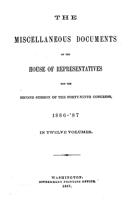 handle is hein.usccsset/usconset36623 and id is 1 raw text is: 



              T H  E





MISCELLANEOUS DOCUMENTS


                OF 'ME



     HOUSE OF REPRESENTATIVES


                FOR TUE


SECOND SESSION OF THE FORTY-NINTH CONGRESS,




           1886-'87



       IN TWELVE VOLUMES.











           WASHINGTON:
      GOVERNMENT PRINTING OFFICE.
              1887.


