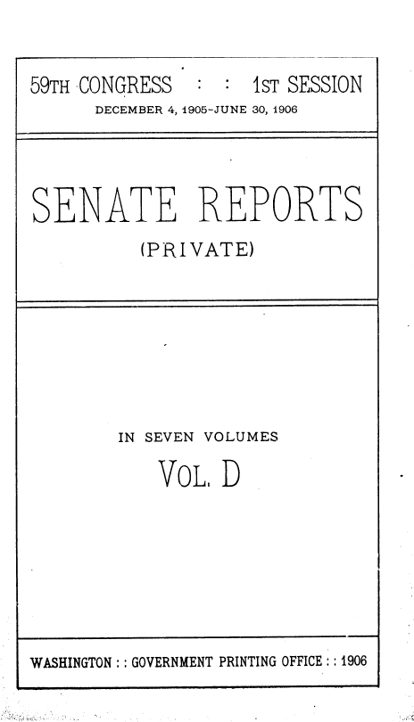 handle is hein.usccsset/usconset36629 and id is 1 raw text is: 


59TH CONGRESS


1sT SESSION


DECEMBER 4, 1905-JUNE 30, 1906


SENATE REPORTS

          (PRIVATE)


IN SEVEN


VOLUMES


VOL   D


,r1


WASHINGTON: : GOVERNMENT PRINTING OFFICE: :1906


