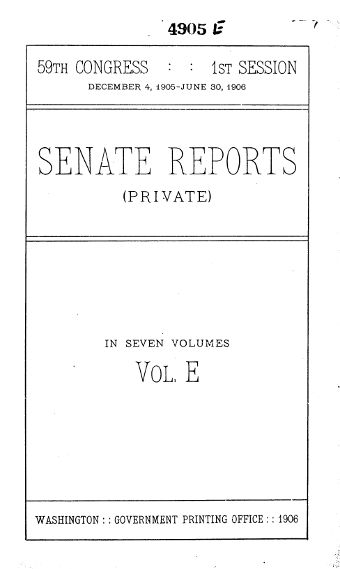 handle is hein.usccsset/usconset36630 and id is 1 raw text is: 
-f


4305 C


59TH CONGRESS       1sT SESSION
      DECEMBER 4, 1905-JUNE 30, 1906


SENATE REPORTS

          (PRIVATE)


IN SEVEN


VOLUMES


VoL.  E


WASHINGTON :: GOVERNMENT PRINTING OFFICE:: 1906


