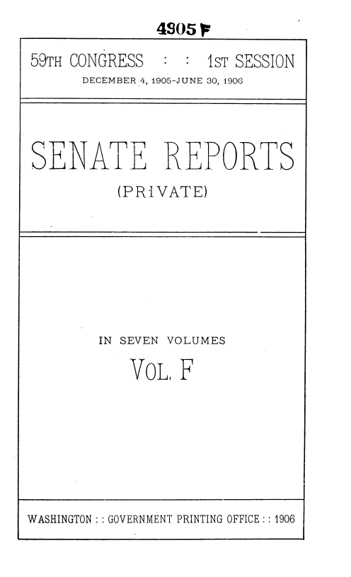 handle is hein.usccsset/usconset36631 and id is 1 raw text is:               405
59TH CONGRESS       1sT SESSION
      DECEMBER 4, 1905-JUNE 30, 1900



SENATE REPORTS
          (PRIVATE)






        IN SEVEN VOLUMES

           VoL.  F


WASHINGTON :: GOVERNMENT PRINTING OFFICE:: 1906


