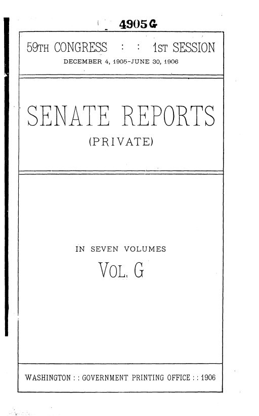 handle is hein.usccsset/usconset36632 and id is 1 raw text is: 
               4905G

59TH CONGRESS       1sT SESSION
      DECEMBER 4, 1905-JUNE 30, 1906


SENATE REPORTS
          (PRIVATE)


IN SEVEN VOLUMES

    VoL, G


WASHINGTON: : GOVERNMENT PRINTING OFFICE : 1906


