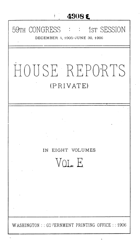 handle is hein.usccsset/usconset36637 and id is 1 raw text is: 
               490 8 E.
59TH CONGRESS  :  : 1sT SESSION
      DECEMBER 4, 1905-JUNE 30, 190(




HOUSE REPORTS
          (PRIVATE)







        IN EIGHT VOLUMES

           VOL   E


WASHINGTON : GO [ERNMENT PRINTING OFFICE : : 1906


