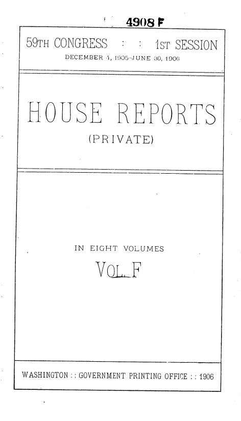 handle is hein.usccsset/usconset36638 and id is 1 raw text is: 
                4908 O
59TH CONGRESS     :1ST  SESSION
      DECEMBER -', 1905-JUNE  30, 1900


HOUSE REPORTS
          (PR IVATE)


IN EIGHT VOLUMES

   VoLF


WASHINGTON :: GOVERNMENT PRINTING OFFICE :: 1906


