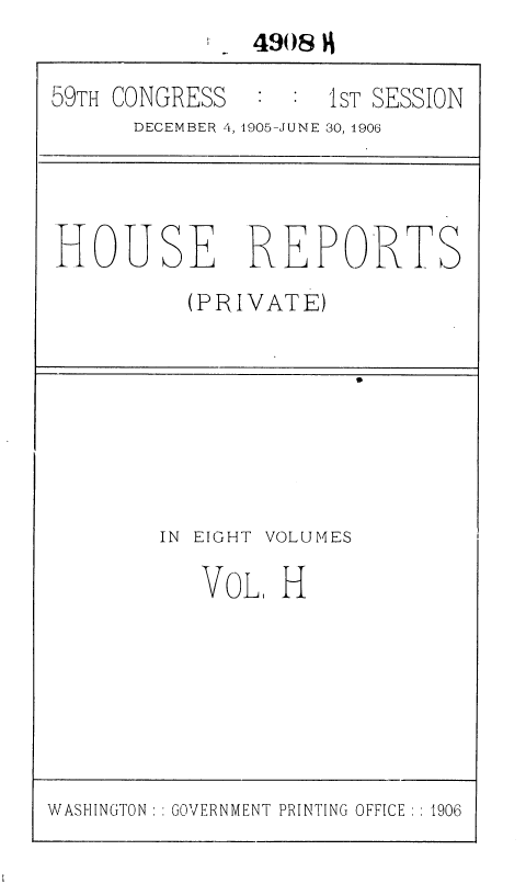 handle is hein.usccsset/usconset36640 and id is 1 raw text is:              . 4908 9

59TH CONGRESS  :  :  1ST SESSION
      DECEMBER 4, 1905-JUNE 30, 1906




HOUSE REPORTS
          (PRIVATE)


IN EIGHT


VOLUMES


VOL,  H


WASHINGTON :: GOVERNMENT PRINTING OFFICE :: 1906


