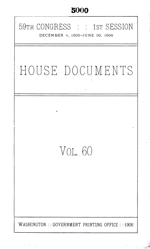 handle is hein.usccsset/usconset36642 and id is 1 raw text is: 5000


59TH CONGRESS       1 : IST SESSION
      DECEMBER 4, 1905-JUNE 30.. 1906


HOUSE DOCUMENTS


VoL   60


WASHINGTON GOVERNMENT PRINTING OFFICE : :-1906


