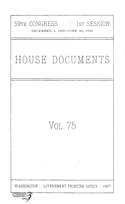 handle is hein.usccsset/usconset36643 and id is 1 raw text is: 






59TH  CONGRESS     :  :  1ST SESSION

       DECEMBER 4, 1905-JUNE 30, 1906


HOUSE DOCUMENTS


VoL,   75


WASHINGTON  GOVERNMENT PRINTING OFFICE ; 1907

AUTHENTICATED                          '
u.s. GOVERNMENT
INFORMATION
    GPO


