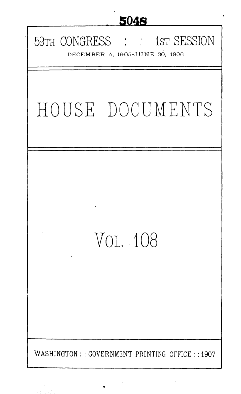 handle is hein.usccsset/usconset36644 and id is 1 raw text is:               5048
59TH CONGRESS        1sT SESSION
      DECEMBER 4, 1905-JUNE 30, 1906



HOUSE DOCUMENTS









          VOLI   108


WASHINGTON :: GOVERNMENT PRINTING OFFICE : :1907


