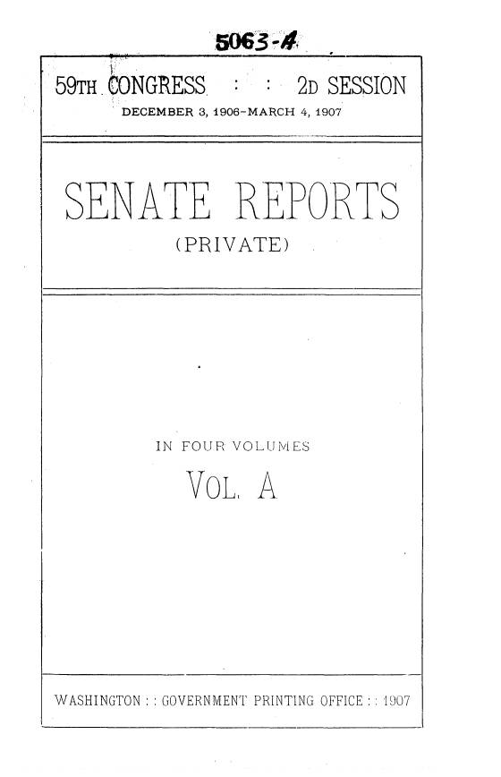 handle is hein.usccsset/usconset36646 and id is 1 raw text is: 


59TH CONGRESS        2D SESSION
      DECEMBER 3, 1906-MARCH 4, 1907




 SENATE REPORTS
           (PRIVATE)








         IN FOUR VOLUMES

           VoL,   A


WASHINGTON :: GOVERNMENT PRINTING OFFICE :: 1907


